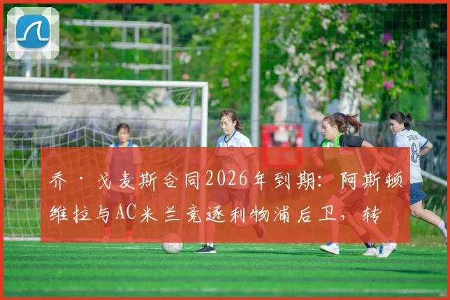 乔·戈麦斯合同2026年到期：阿斯顿维拉与AC米兰竞逐利物浦后卫，转会可能性全面分析