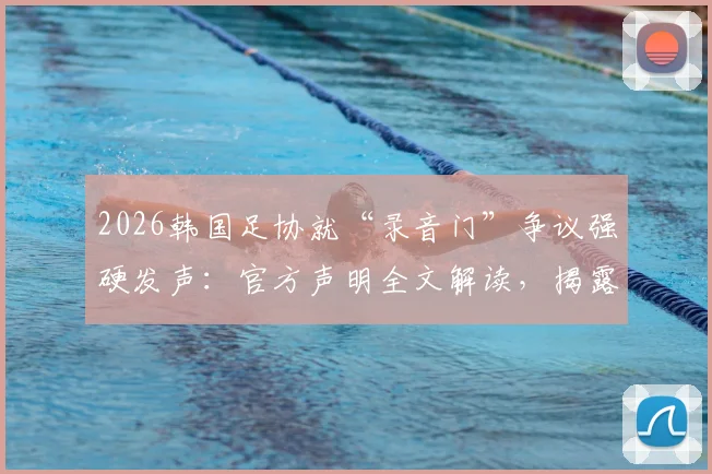 2026韩国足协就“录音门”争议强硬发声：官方声明全文解读，揭露媒体不当报道内幕与足协立场