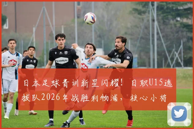 日本足球青训新星闪耀！日职U15选拔队2026年战胜利物浦，核心小将两次挑球过人破门全程回顾与技术解析