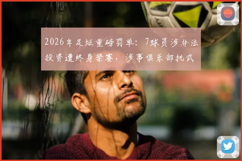 2026年足坛重磅罚单：7球员涉非法投资遭终身禁赛，涉事俱乐部托武兹被踢出欧战，完整解读