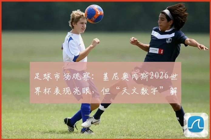 足球市场观察:基尼奥内斯2026世界杯表现亮眼,但“天文数字”解约金成豪门转会最大障碍