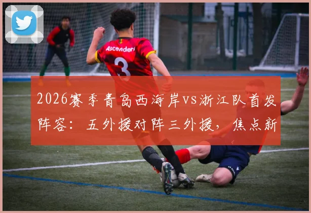 2026赛季青岛西海岸vs浙江队首发阵容：五外援对阵三外援，焦点新人王钰栋与门将李昊先发登场看点解析