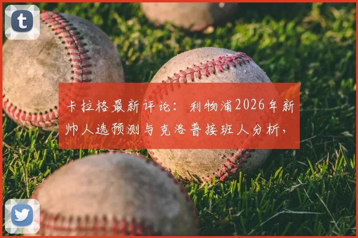 卡拉格最新评论:利物浦2026年新帅人选预测与克洛普接班人分析,球迷需直面现实