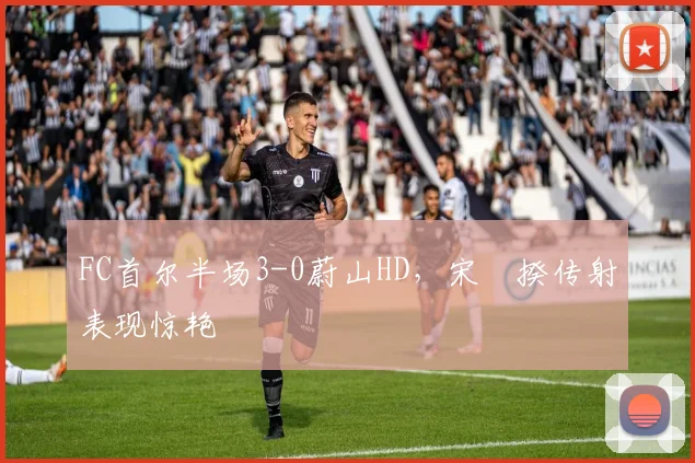 FC首尔半场3-0蔚山HD，宋旻揆传射表现惊艳