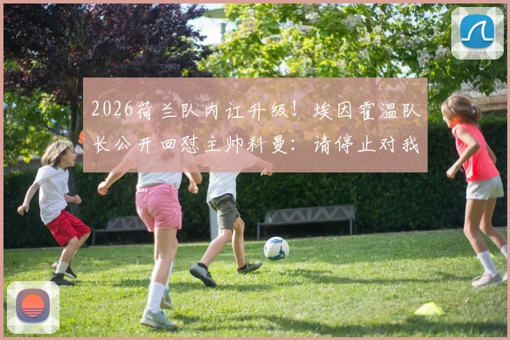 2026荷兰队内讧升级!埃因霍温队长公开回怼主帅科曼:请停止对我品行的无端指责,详解冲突根源与球队影响