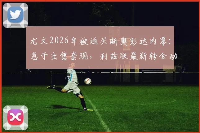 尤文2026年被迫买断奥彭达内幕:急于出售套现,利兹联最新转会动态追踪