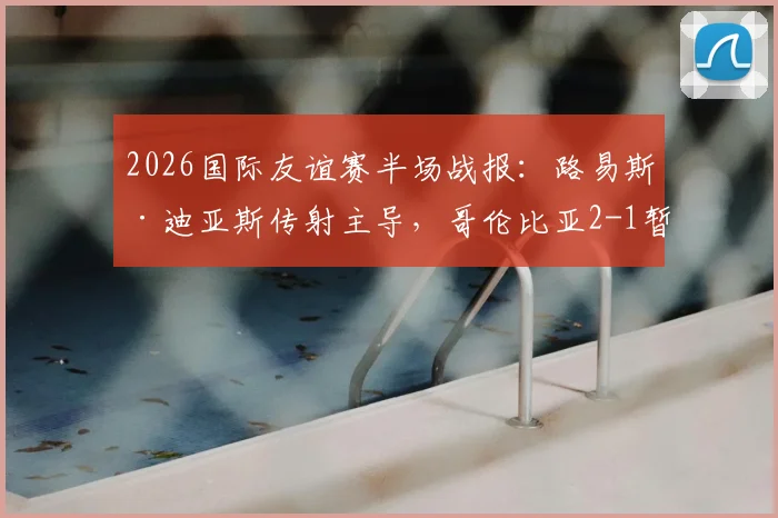2026国际友谊赛半场战报：路易斯·迪亚斯传射主导，哥伦比亚2-1暂时领先哥斯达黎加，实时数据分析