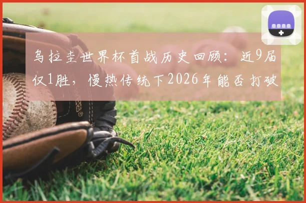 乌拉圭世界杯首战历史回顾：近9届仅1胜，慢热传统下2026年能否打破魔咒？