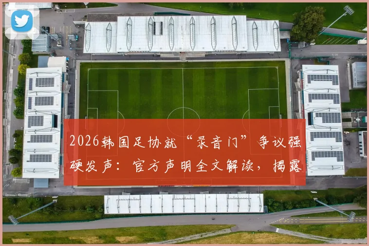2026韩国足协就“录音门”争议强硬发声:官方声明全文解读,揭露媒体不当报道内幕与足协立场
