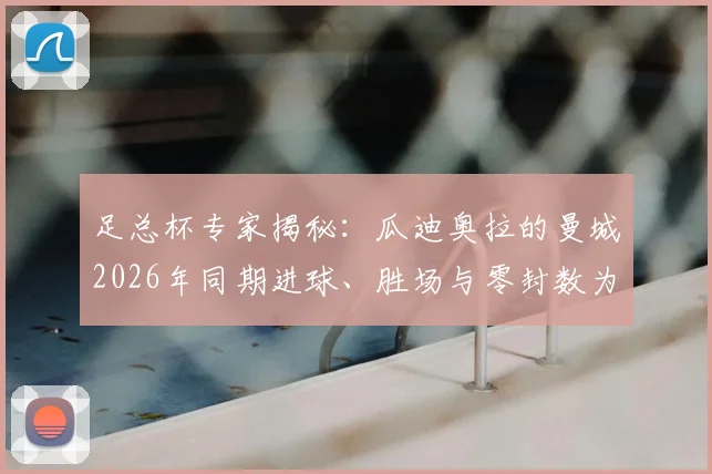 足总杯专家揭秘：瓜迪奥拉的曼城2026年同期进球、胜场与零封数为何能称霸？