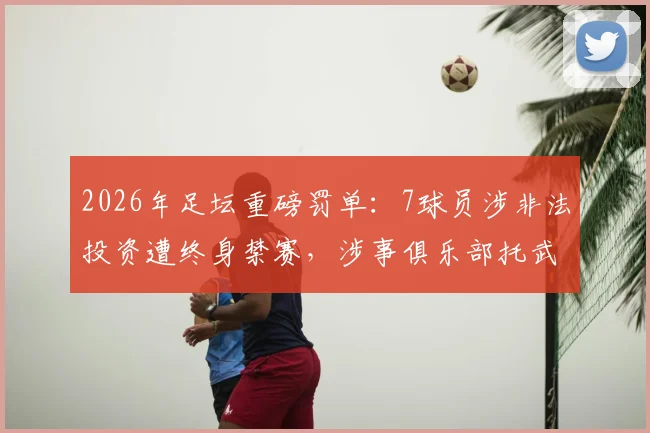 2026年足坛重磅罚单：7球员涉非法投资遭终身禁赛，涉事俱乐部托武兹被踢出欧战，完整解读