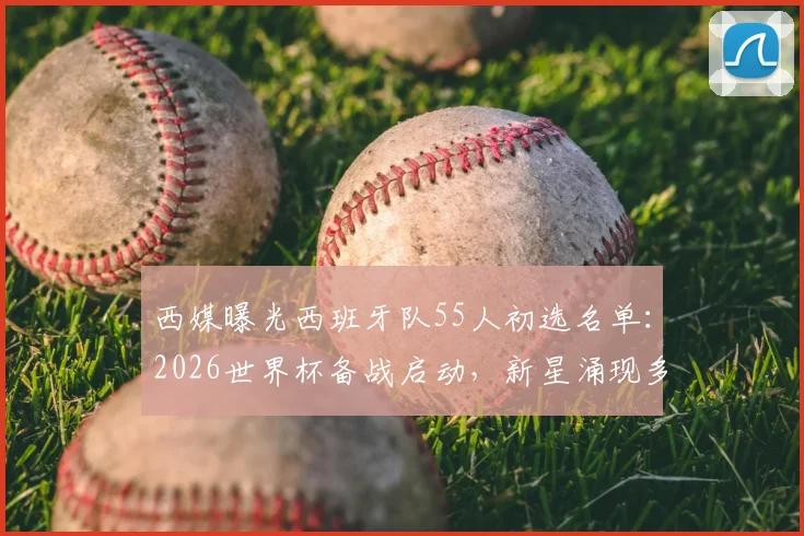 西媒曝光西班牙队55人初选名单：2026世界杯备战启动，新星涌现多位伤员回归引关注