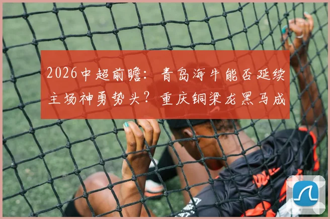 2026中超前瞻：青岛海牛能否延续主场神勇势头？重庆铜梁龙黑马成色面临考验