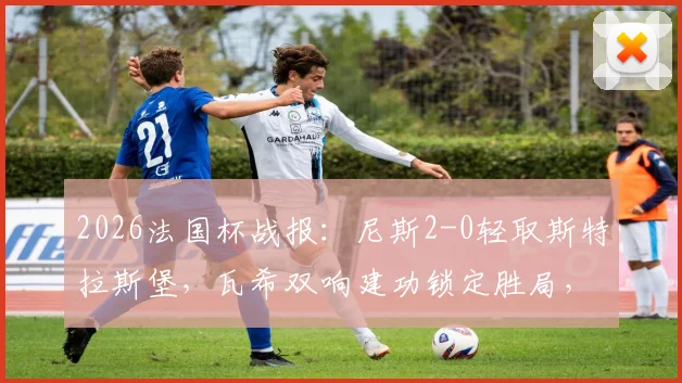 2026法国杯战报：尼斯2-0轻取斯特拉斯堡，瓦希双响建功锁定胜局，附全场精彩集锦与八强对阵分析