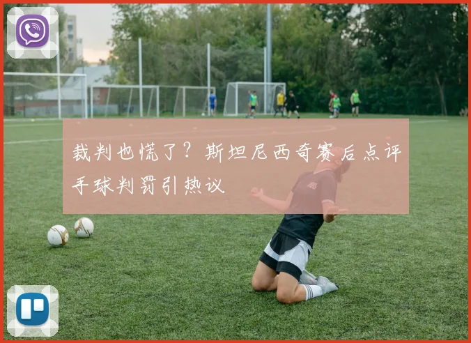 裁判也慌了？斯坦尼西奇赛后点评手球判罚引热议