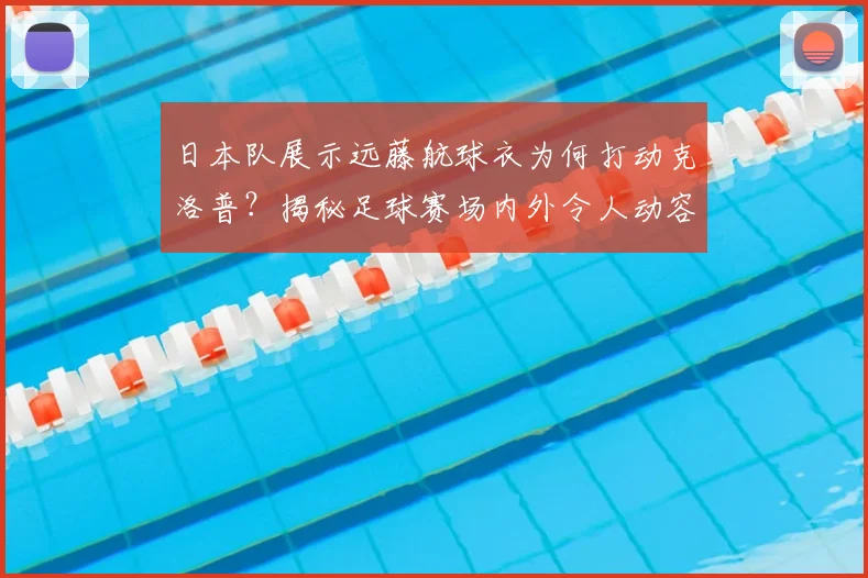 日本队展示远藤航球衣为何打动克洛普？揭秘足球赛场内外令人动容的温暖瞬间，不止是胜负