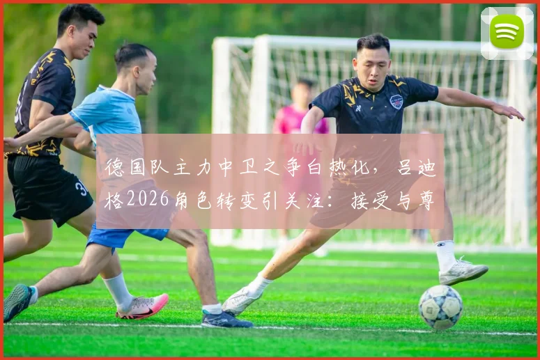 德国队主力中卫之争白热化,吕迪格2026角色转变引关注:接受与尊重,老将如何为新战车护航?