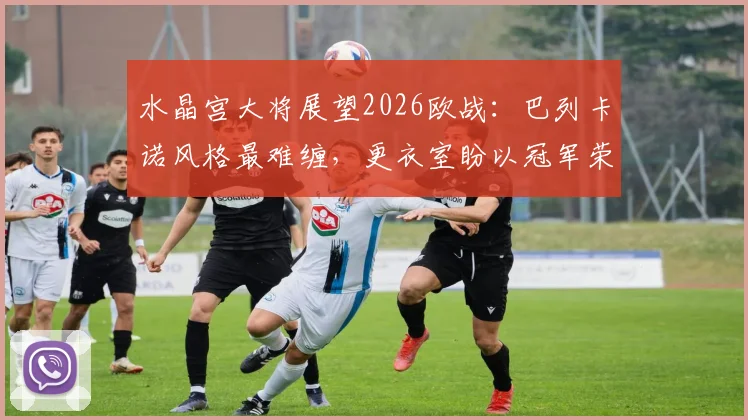 水晶宫大将展望2026欧战：巴列卡诺风格最难缠，更衣室盼以冠军荣誉送别功勋主帅