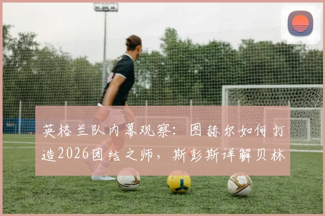 英格兰队内幕观察:图赫尔如何打造2026团结之师,斯彭斯详解贝林厄姆的领袖价值