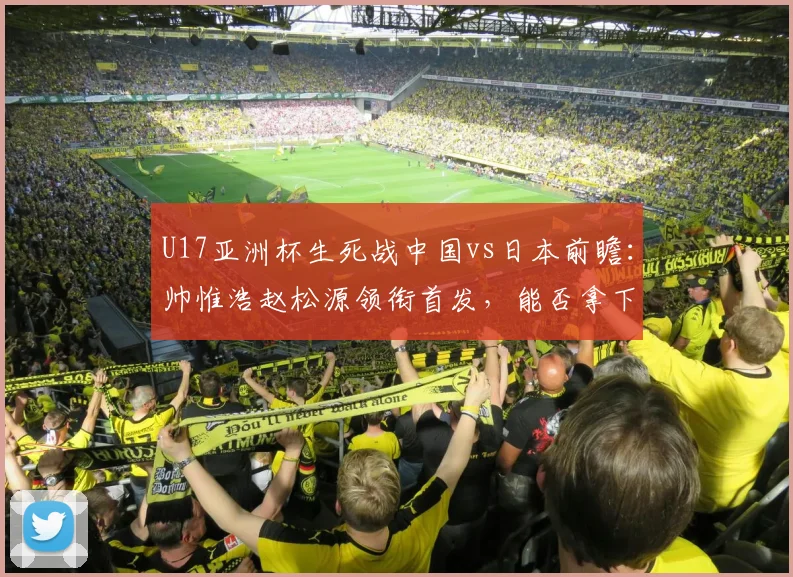 U17亚洲杯生死战中国vs日本前瞻：帅惟浩赵松源领衔首发，能否拿下关键三分？