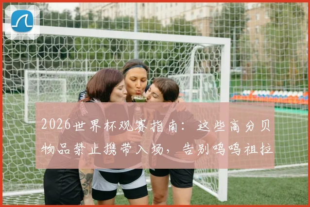 2026世界杯观赛指南：这些高分贝物品禁止携带入场，告别呜呜祖拉刺耳噪音