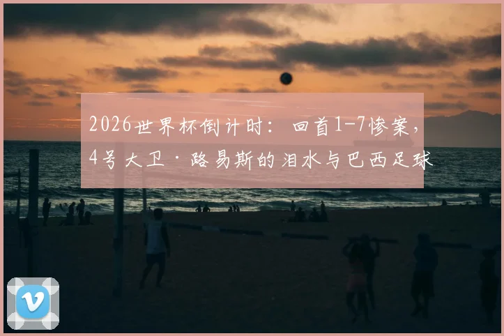2026世界杯倒计时:回首1-7惨案,4号大卫·路易斯的泪水与巴西足球的伤痕