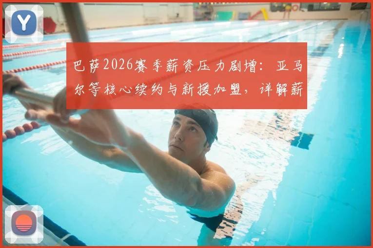 巴萨2026赛季薪资压力剧增：亚马尔等核心续约与新援加盟，详解薪水结构变化与应对策略
