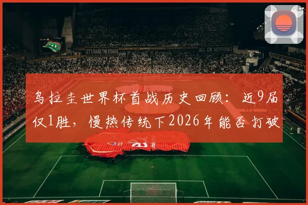 乌拉圭世界杯首战历史回顾：近9届仅1胜，慢热传统下2026年能否打破魔咒？