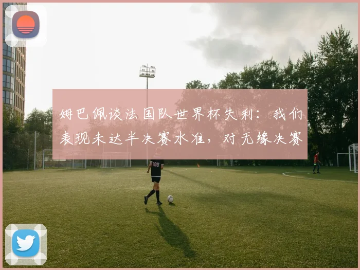 姆巴佩谈法国队世界杯失利:我们表现未达半决赛水准,对无缘决赛深感失望,未来2026年展望分析