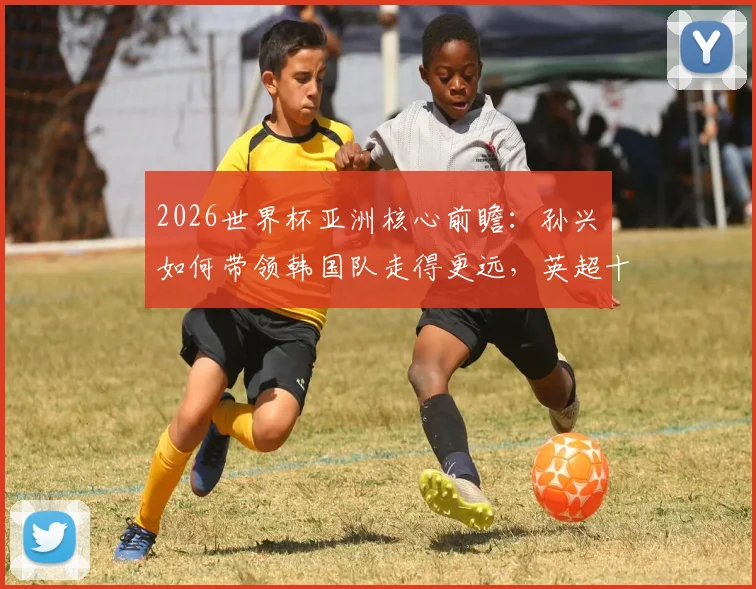 2026世界杯亚洲核心前瞻：孙兴慜如何带领韩国队走得更远，英超十年巅峰全解析