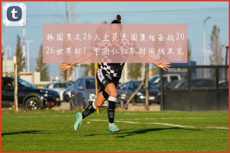 韩国男足26人全员美国集结备战2026世界杯！李刚仁归队时间线及完整名单解析
