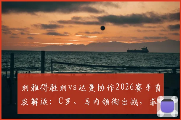 利雅得胜利vs达曼协作2026赛季首发解读:C罗、马内领衔出战,菲利克斯表现前瞻