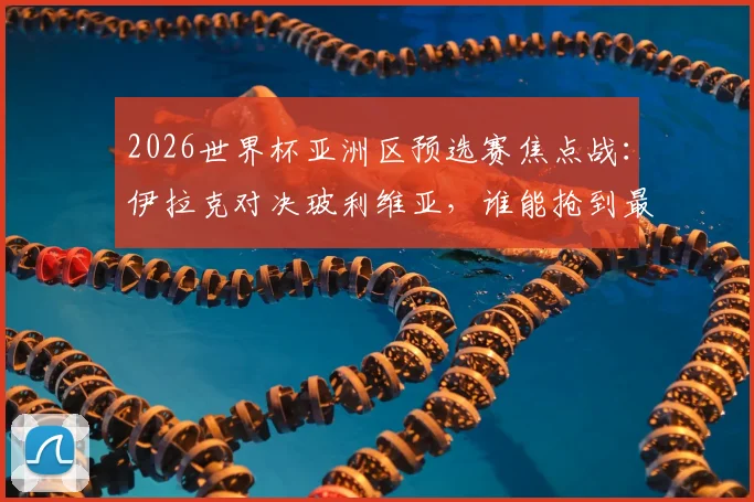 2026世界杯亚洲区预选赛焦点战：伊拉克对决玻利维亚，谁能抢到最后门票？首发名单解析