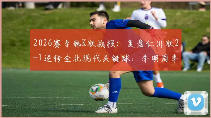 2026赛季韩K联战报：复盘仁川联2-1逆转全北现代关键球，李明周李同律进球瞬间解析及积分影响