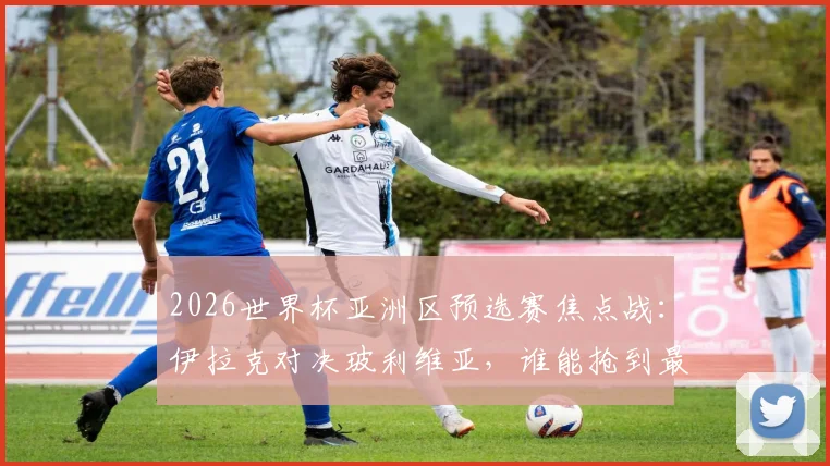2026世界杯亚洲区预选赛焦点战：伊拉克对决玻利维亚，谁能抢到最后门票？首发名单解析