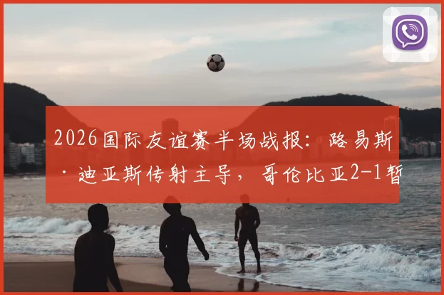 2026国际友谊赛半场战报：路易斯·迪亚斯传射主导，哥伦比亚2-1暂时领先哥斯达黎加，实时数据分析