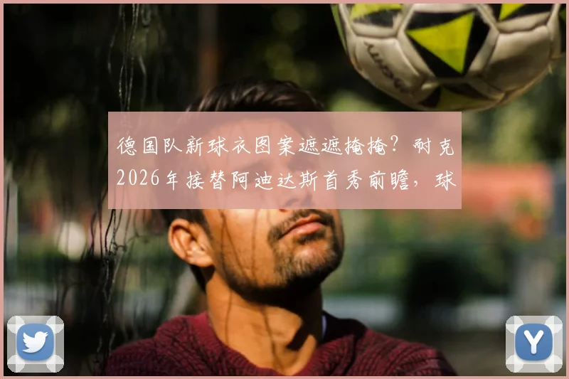 德国队新球衣图案遮遮掩掩？耐克2026年接替阿迪达斯首秀前瞻，球衣谍照、价格与球迷购买分析