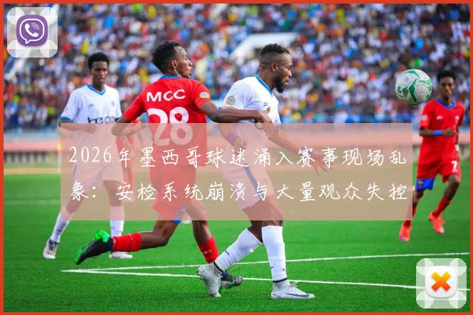 2026年墨西哥球迷涌入赛事现场乱象:安检系统崩溃与大量观众失控的深层原因剖析