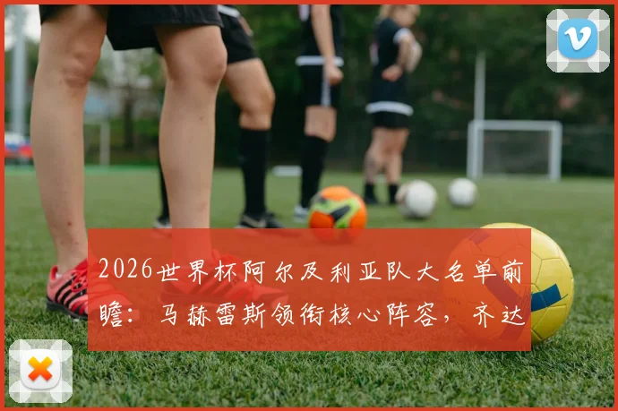 2026世界杯阿尔及利亚队大名单前瞻：马赫雷斯领衔核心阵容，齐达内之子卢卡入选引发关注，非洲雄狮世界杯征程全解析