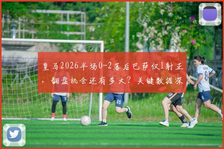 皇马2026半场0-2落后巴萨仅1射正，翻盘机会还有多大？关键数据深度解析