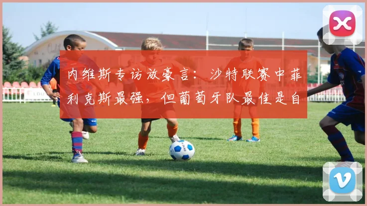 内维斯专访放豪言：沙特联赛中菲利克斯最强，但葡萄牙队最佳是自己，详解二人2026世界杯前景