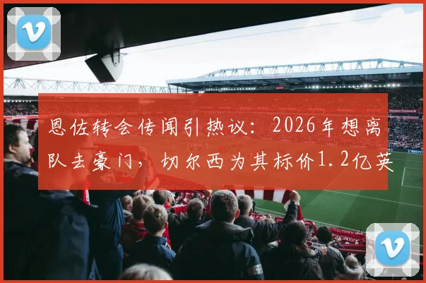 恩佐转会传闻引热议:2026年想离队去豪门,切尔西为其标价1.2亿英镑,这笔交易到底值不值?