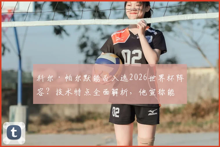 科尔·帕尔默能否入选2026世界杯阵容？技术特点全面解析，他宣称能带给英格兰队“不一样的东西”是啥？