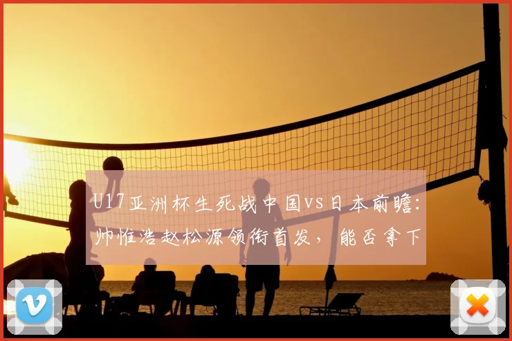 U17亚洲杯生死战中国vs日本前瞻：帅惟浩赵松源领衔首发，能否拿下关键三分？