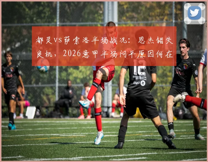 都灵vs萨索洛半场战况:恩杰错失良机,2026意甲半场闷平原因何在?