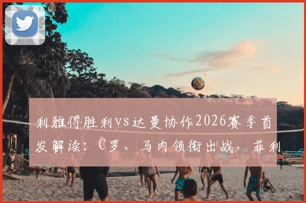 利雅得胜利vs达曼协作2026赛季首发解读：C罗、马内领衔出战，菲利克斯表现前瞻