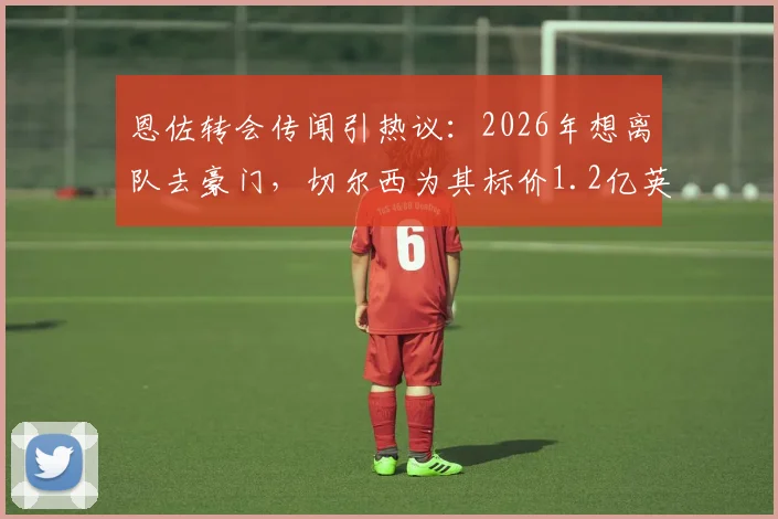 恩佐转会传闻引热议：2026年想离队去豪门，切尔西为其标价1.2亿英镑，这笔交易到底值不值？