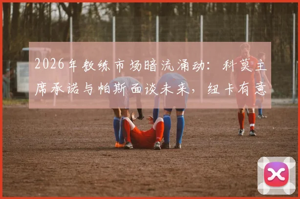 2026年教练市场暗流涌动：科莫主席承诺与帕斯面谈未来，纽卡有意法布雷加斯执教成新变量