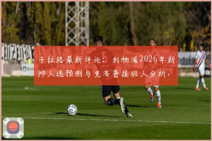 卡拉格最新评论：利物浦2026年新帅人选预测与克洛普接班人分析，球迷需直面现实