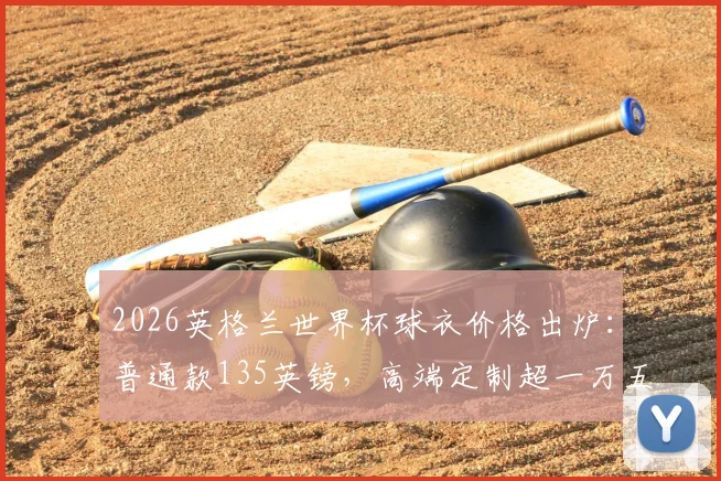 2026英格兰世界杯球衣价格出炉：普通款135英镑，高端定制超一万五千镑购买指南